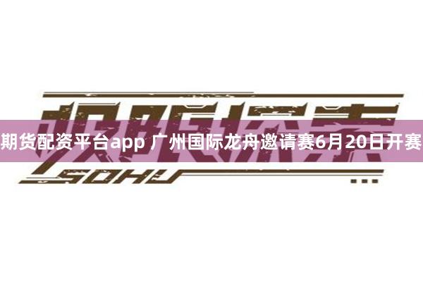 期货配资平台app 广州国际龙舟邀请赛6月20日开赛