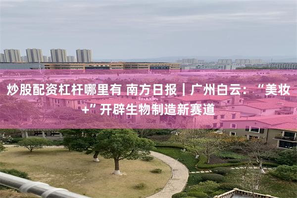 炒股配资杠杆哪里有 南方日报|广州白云:“美妆+”开辟生物制造新赛道