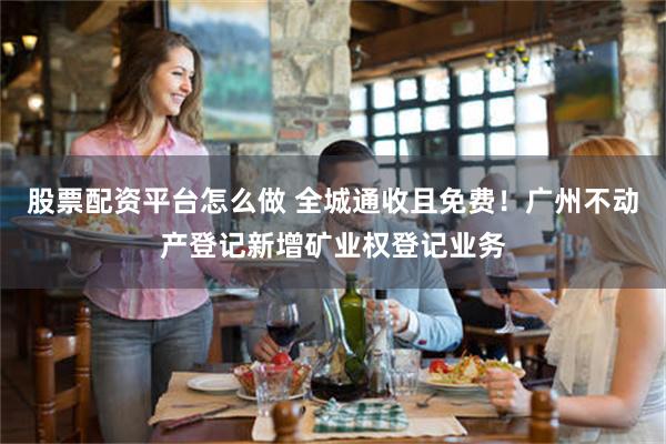 股票配资平台怎么做 全城通收且免费！广州不动产登记新增矿业权登记业务