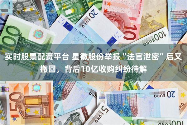 实时股票配资平台 星徽股份举报“法官泄密”后又撤回,背后10亿收购纠纷待解