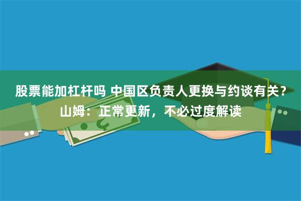 股票能加杠杆吗 中国区负责人更换与约谈有关？山姆：正常更新，不必过度解读