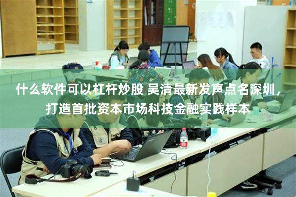 什么软件可以杠杆炒股 吴清最新发声点名深圳,打造首批资本市场科技金融实践样本