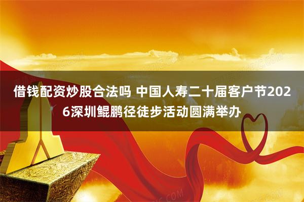 借钱配资炒股合法吗 中国人寿二十届客户节2026深圳鲲鹏径徒步活动圆满举办