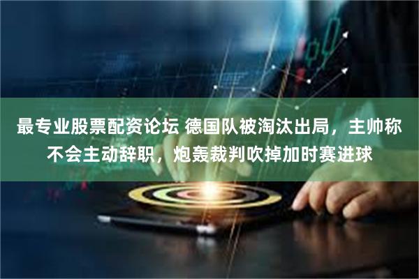 最专业股票配资论坛 德国队被淘汰出局，主帅称不会主动辞职，炮轰裁判吹掉加时赛进球