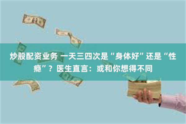 炒股配资业务 一天三四次是“身体好”还是“性瘾”?医生直言:或和你想得不同
