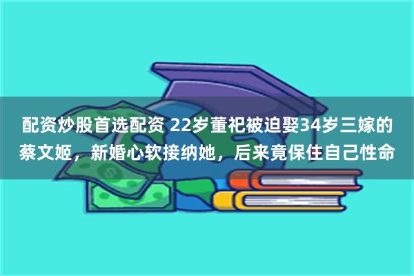 配资炒股首选配资 22岁董祀被迫娶34岁三嫁的蔡文姬,新婚心软接纳她,后来竟保住自己性命