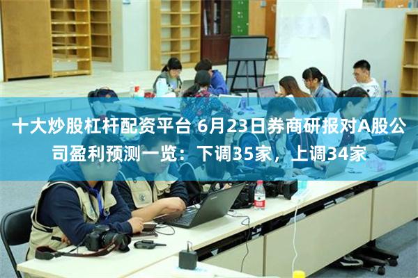 十大炒股杠杆配资平台 6月23日券商研报对A股公司盈利预测一览：下调35家，上调34家