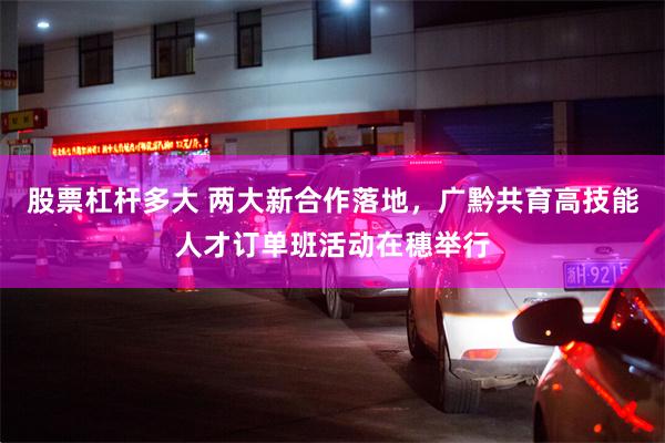 股票杠杆多大 两大新合作落地,广黔共育高技能人才订单班活动在穗举行