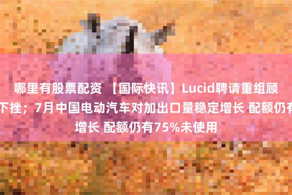 哪里有股票配资 【国际快讯】Lucid聘请重组顾问 股价大幅下挫；7月中国电动汽车对加出口量稳定增长 配额仍有75%未使用