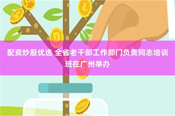配资炒股优选 全省老干部工作部门负责同志培训班在广州举办