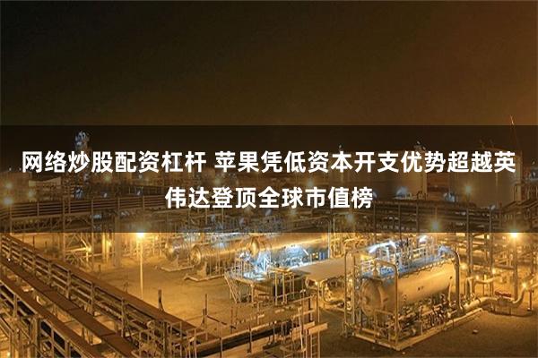 网络炒股配资杠杆 苹果凭低资本开支优势超越英伟达登顶全球市值榜