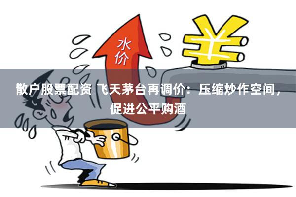 散户股票配资 飞天茅台再调价：压缩炒作空间，促进公平购酒