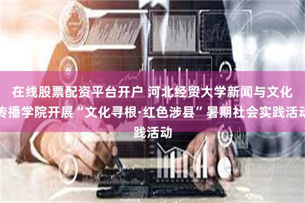 在线股票配资平台开户 河北经贸大学新闻与文化传播学院开展“文化寻根·红色涉县”暑期社会实践活动