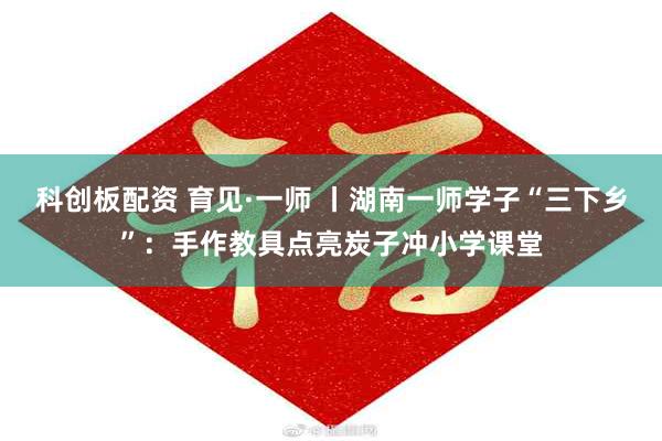 科创板配资 育见·一师 丨湖南一师学子“三下乡”：手作教具点亮炭子冲小学课堂