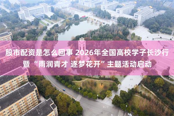 股市配资是怎么回事 2026年全国高校学子长沙行暨 “雨润青才 逐梦花开”主题活动启动
