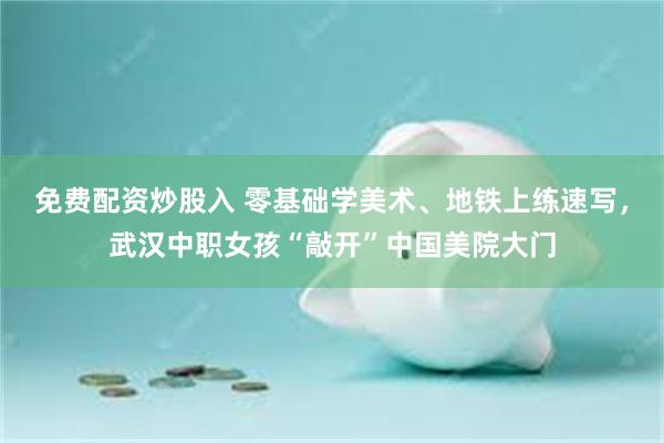 免费配资炒股入 零基础学美术、地铁上练速写，武汉中职女孩“敲开”中国美院大门
