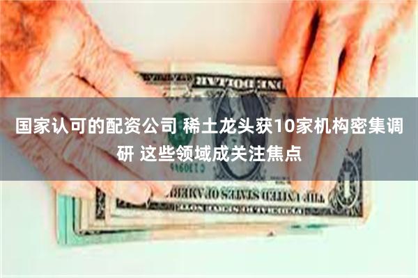 国家认可的配资公司 稀土龙头获10家机构密集调研 这些领域成关注焦点