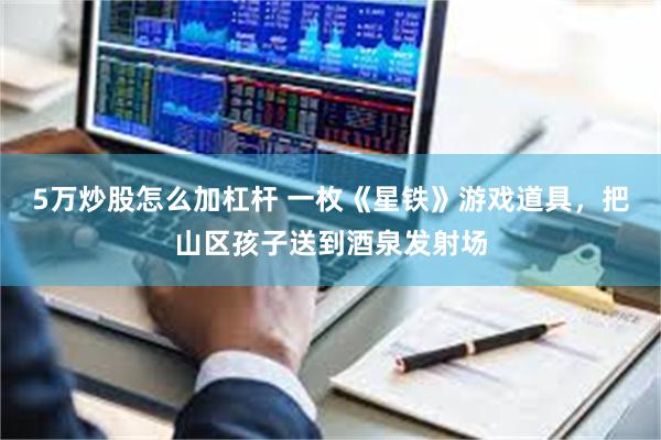 5万炒股怎么加杠杆 一枚《星铁》游戏道具，把山区孩子送到酒泉发射场