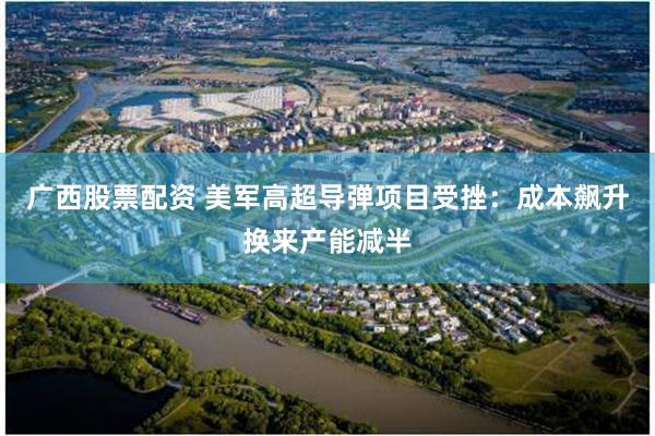 广西股票配资 美军高超导弹项目受挫：成本飙升换来产能减半