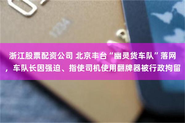 浙江股票配资公司 北京丰台“幽灵货车队”落网，车队长因强迫、指使司机使用翻牌器被行政拘留