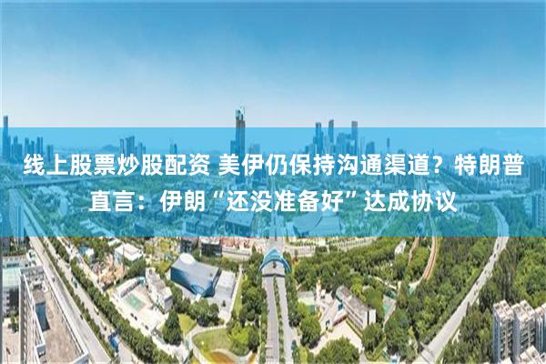 线上股票炒股配资 美伊仍保持沟通渠道？特朗普直言：伊朗“还没准备好”达成协议