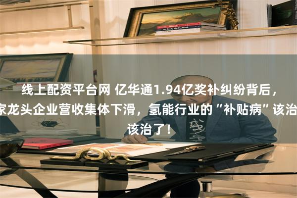 线上配资平台网 亿华通1.94亿奖补纠纷背后,四家龙头企业营收集体下滑,氢能行业的“补贴病”该治了!