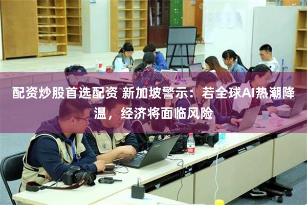 配资炒股首选配资 新加坡警示:若全球AI热潮降温,经济将面临风险