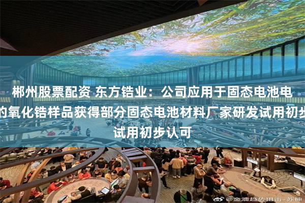 郴州股票配资 东方锆业：公司应用于固态电池电解质的氧化锆样品获得部分固态电池材料厂家研发试用初步认可