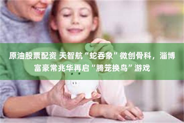 原油股票配资 天智航“蛇吞象”微创骨科，淄博富豪常兆华再启“腾笼换鸟”游戏
