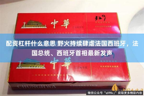 配资杠杆什么意思 野火持续肆虐法国西班牙，法国总统、西班牙首相最新发声
