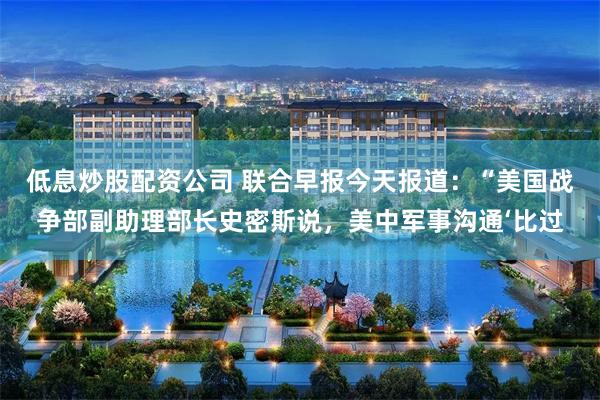 低息炒股配资公司 联合早报今天报道：“美国战争部副助理部长史密斯说，美中军事沟通‘比过