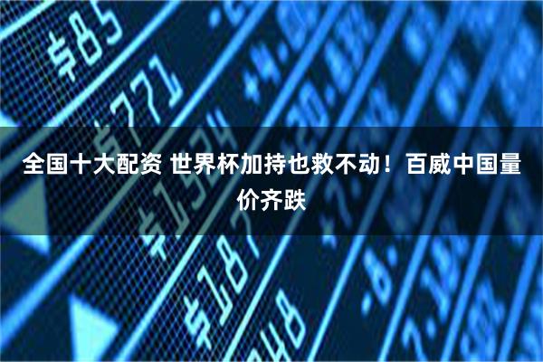 全国十大配资 世界杯加持也救不动！百威中国量价齐跌
