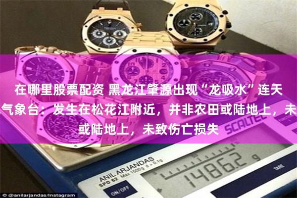 在哪里股票配资 黑龙江肇源出现“龙吸水”连天接地,当地气象台:发生在松花江附近,并非农田或陆地上,未致伤亡损失
