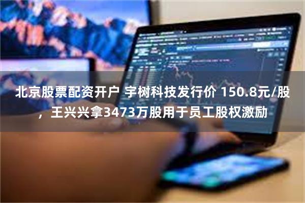北京股票配资开户 宇树科技发行价 150.8元/股，王兴兴拿3473万股用于员工股权激励
