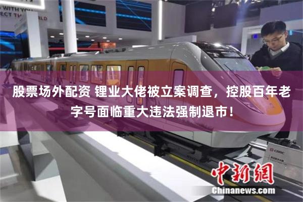 股票场外配资 锂业大佬被立案调查，控股百年老字号面临重大违法强制退市！