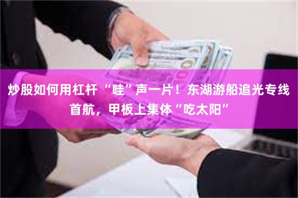 炒股如何用杠杆 “哇”声一片!东湖游船追光专线首航,甲板上集体“吃太阳”