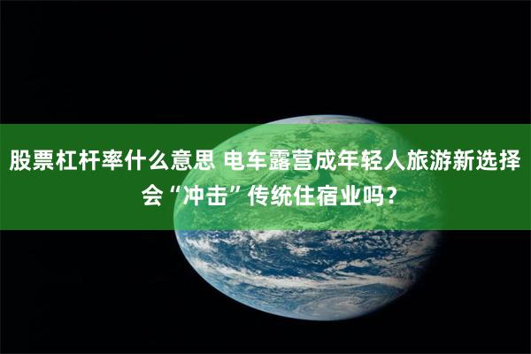 股票杠杆率什么意思 电车露营成年轻人旅游新选择 会“冲击”传统住宿业吗？