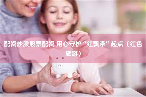 配资炒股股票配资 用心守护“红飘带”起点（红色旅游）