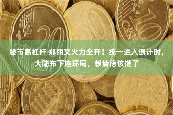 股市高杠杆 郑丽文火力全开！统一进入倒计时，大陆布下连环局，赖清德该慌了