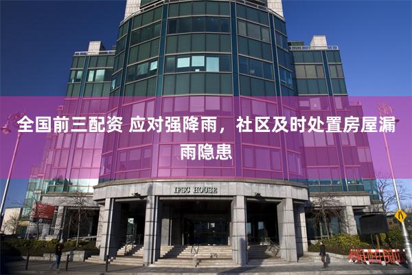 全国前三配资 应对强降雨，社区及时处置房屋漏雨隐患