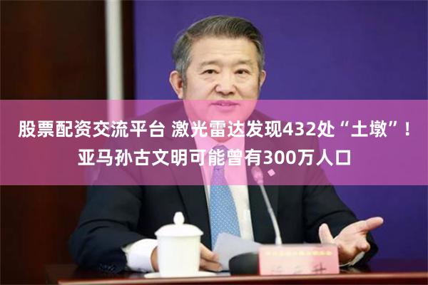 股票配资交流平台 激光雷达发现432处“土墩”！亚马孙古文明可能曾有300万人口