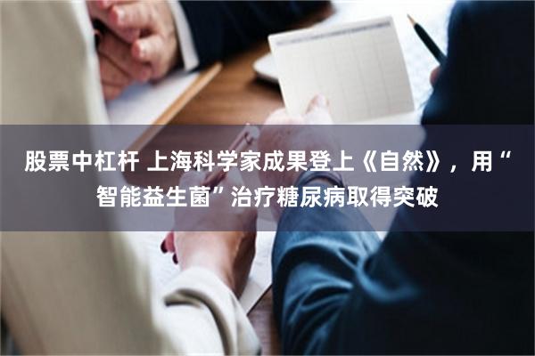 股票中杠杆 上海科学家成果登上《自然》，用“智能益生菌”治疗糖尿病取得突破