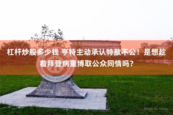 杠杆炒股多少钱 亨特主动承认特赦不公！是想趁着拜登病重博取公众同情吗？