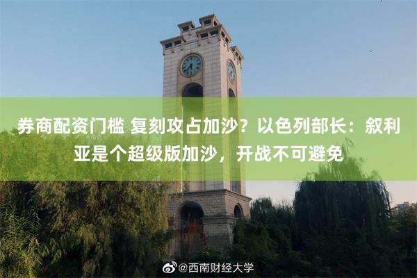 券商配资门槛 复刻攻占加沙?以色列部长:叙利亚是个超级版加沙,开战不可避免