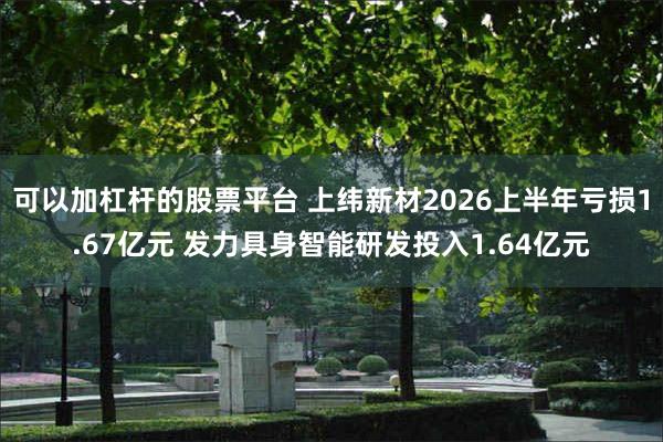 可以加杠杆的股票平台 上纬新材2026上半年亏损1.67亿元 发力具身智能研发投入1.64亿元