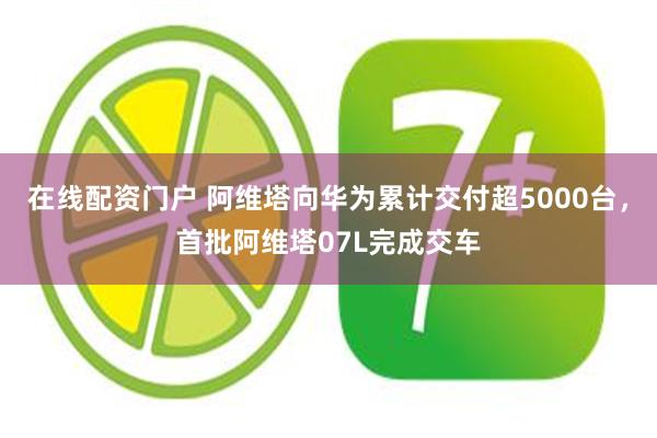 在线配资门户 阿维塔向华为累计交付超5000台，首批阿维塔07L完成交车