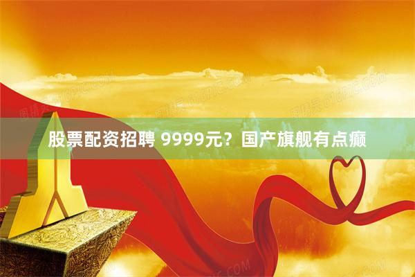股票配资招聘 9999元？国产旗舰有点癫