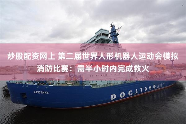 炒股配资网上 第二届世界人形机器人运动会模拟消防比赛：需半小时内完成救火