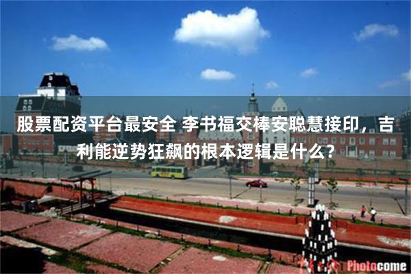 股票配资平台最安全 李书福交棒安聪慧接印，吉利能逆势狂飙的根本逻辑是什么？