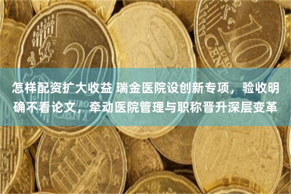 怎样配资扩大收益 瑞金医院设创新专项，验收明确不看论文，牵动医院管理与职称晋升深层变革